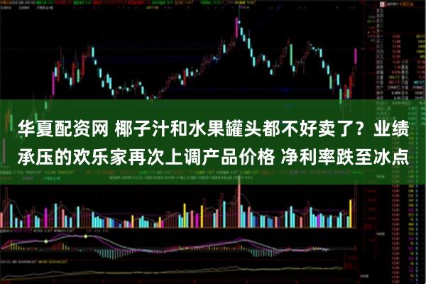 华夏配资网 椰子汁和水果罐头都不好卖了？业绩承压的欢乐家再次上调产品价格 净利率跌至冰点