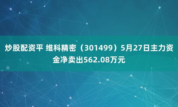 炒股配资平 维科精密（301499）5月27日主力资金净卖出562.08万元