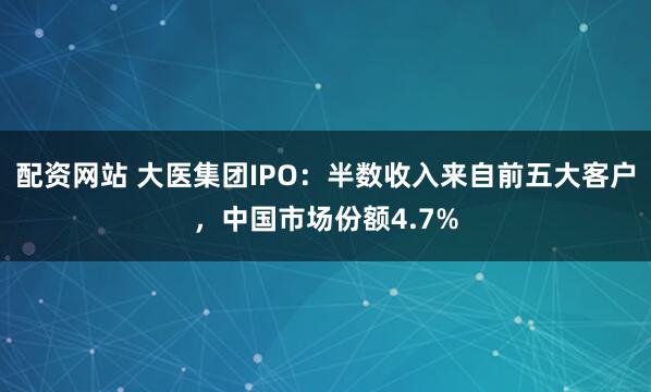 配资网站 大医集团IPO：半数收入来自前五大客户，中国市场份额4.7%