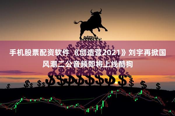 手机股票配资软件 《创造营2021》刘宇再掀国风潮二公音频即将上线酷狗
