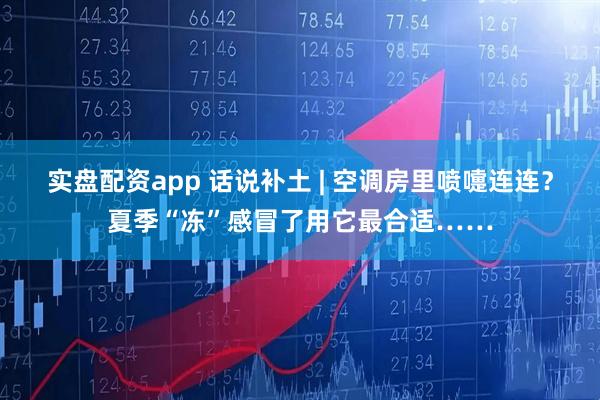 实盘配资app 话说补土 | 空调房里喷嚏连连？夏季“冻”感冒了用它最合适……