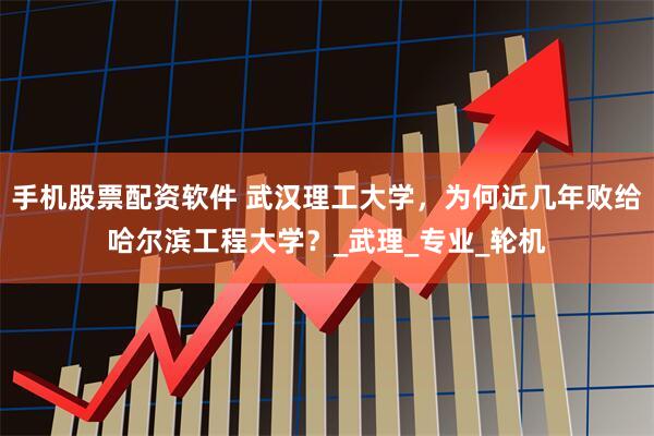 手机股票配资软件 武汉理工大学，为何近几年败给哈尔滨工程大学？_武理_专业_轮机