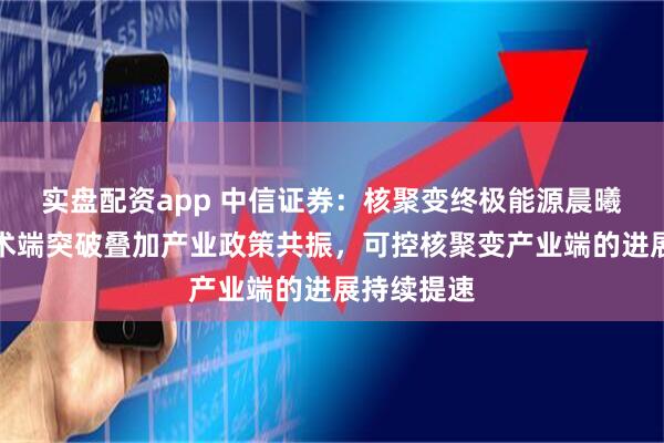 实盘配资app 中信证券：核聚变终极能源晨曦初现，技术端突破叠加产业政策共振，可控核聚变产业端的进展持续提速