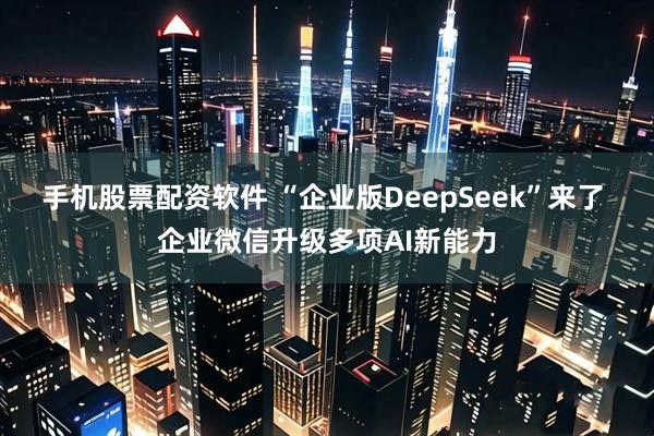 手机股票配资软件 “企业版DeepSeek”来了 企业微信升级多项AI新能力