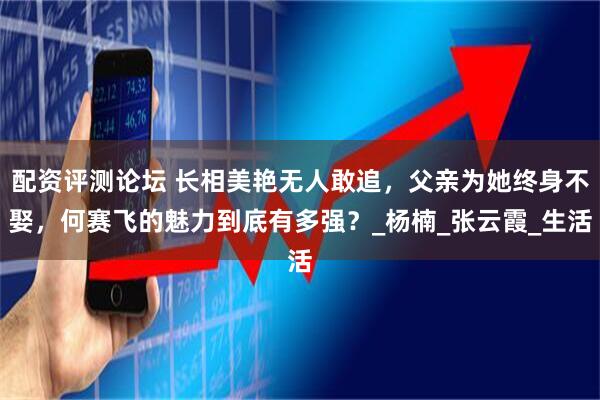 配资评测论坛 长相美艳无人敢追，父亲为她终身不娶，何赛飞的魅力到底有多强？_杨楠_张云霞_生活
