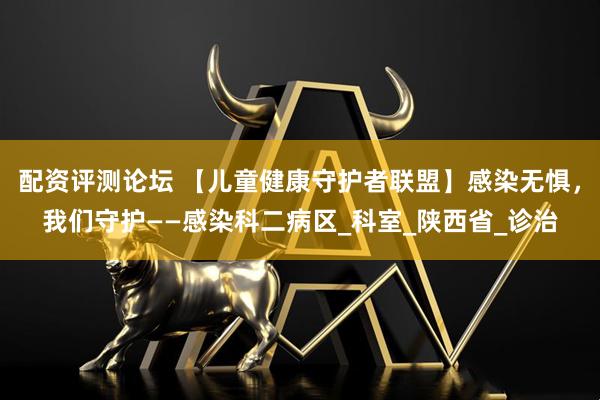 配资评测论坛 【儿童健康守护者联盟】感染无惧，我们守护——感染科二病区_科室_陕西省_诊治