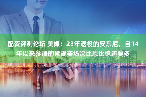 配资评测论坛 美媒：23年退役的安东尼，自14年以来参加的常规赛场次比恩比德还要多