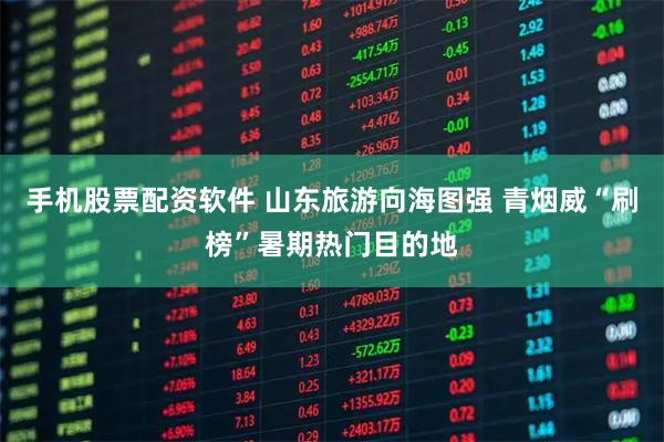 手机股票配资软件 山东旅游向海图强 青烟威“刷榜”暑期热门目的地