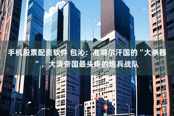 手机股票配资软件 包沁：准噶尔汗国的“大杀器”，大清帝国最头疼的炮兵战队