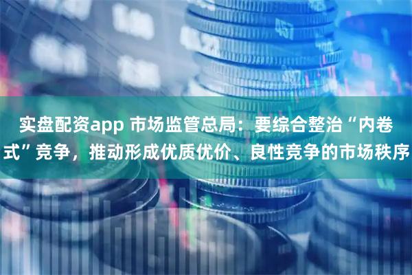 实盘配资app 市场监管总局：要综合整治“内卷式”竞争，推动形成优质优价、良性竞争的市场秩序