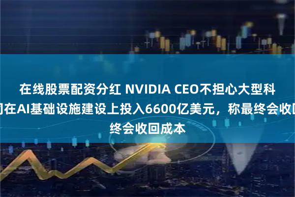 在线股票配资分红 NVIDIA CEO不担心大型科技公司在AI基础设施建设上投入6600亿美元，称最终会收回成本