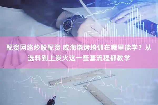 配资网络炒股配资 威海烧烤培训在哪里能学？从选料到上炭火这一整套流程都教学