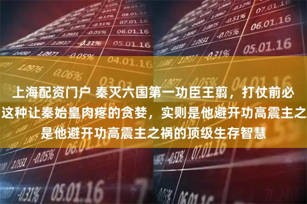 上海配资门户 秦灭六国第一功臣王翦，打仗前必先疯狂要钱要地，这种让秦始皇肉疼的贪婪，实则是他避开功高震主之祸的顶级生存智慧