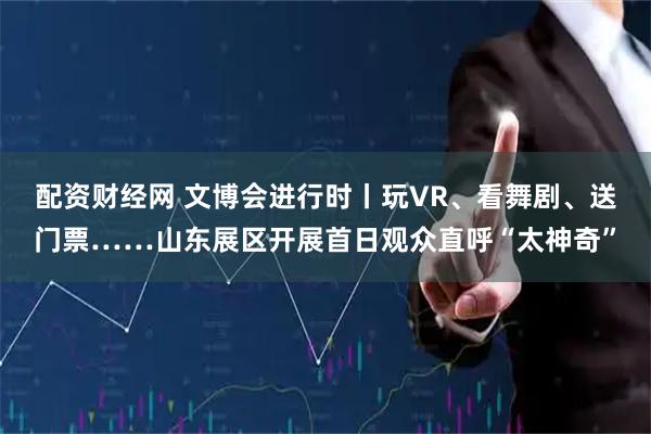 配资财经网 文博会进行时丨玩VR、看舞剧、送门票……山东展区开展首日观众直呼“太神奇”