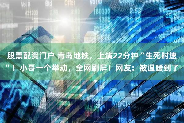 股票配资门户 青岛地铁，上演22分钟“生死时速”！小哥一个举动，全网刷屏！网友：被温暖到了
